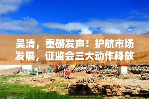 吴清，重磅发声！护航市场发展，证监会三大动作释放关键信号→