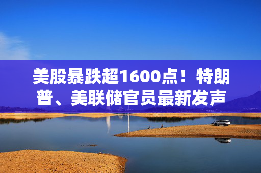 美股暴跌超1600点！特朗普、美联储官员最新发声