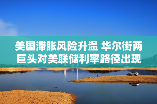 美国滞胀风险升温 华尔街两巨头对美联储利率路径出现巨大分歧