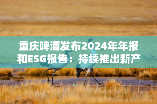 重庆啤酒发布2024年年报和ESG报告：持续推出新产品 ESG评级创新高