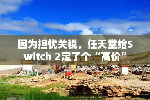 因为担忧关税，任天堂给Switch 2定了个“高价”