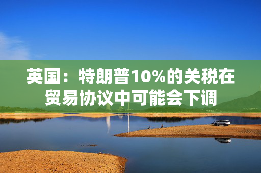 英国：特朗普10%的关税在贸易协议中可能会下调