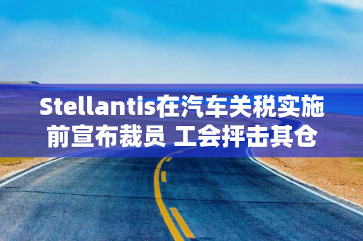 Stellantis在汽车关税实施前宣布裁员 工会抨击其仓促决策