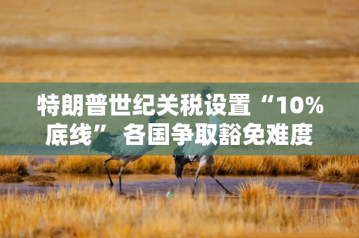 特朗普世纪关税设置“10%底线” 各国争取豁免难度升级