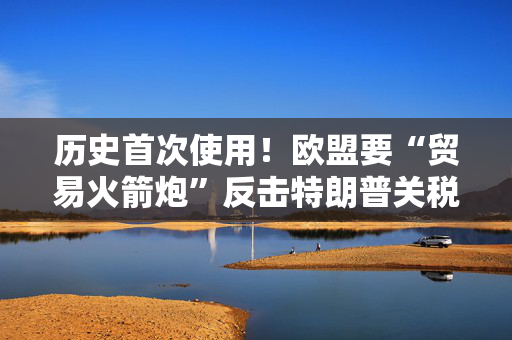 历史首次使用！欧盟要“贸易火箭炮”反击特朗普关税，意大利成关键阻挠