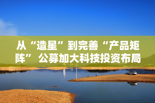 从“造星”到完善“产品矩阵” 公募加大科技投资布局力度