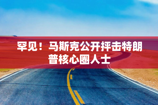 罕见！马斯克公开抨击特朗普核心圈人士