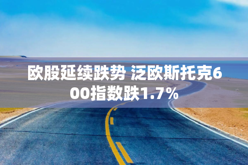 欧股延续跌势 泛欧斯托克600指数跌1.7%
