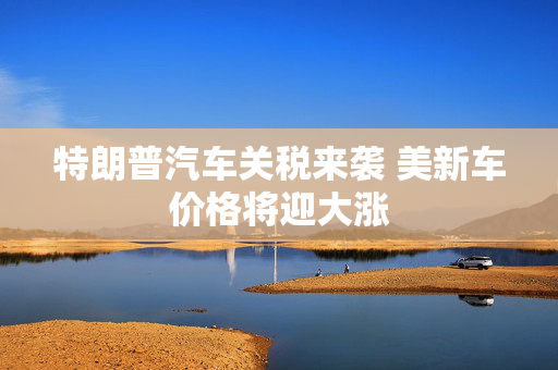 特朗普汽车关税来袭 美新车价格将迎大涨
