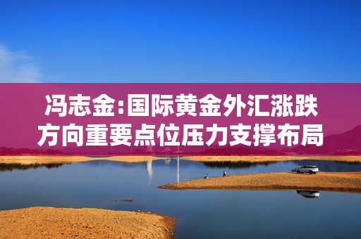冯志金:国际黄金外汇涨跌方向重要点位压力支撑布局