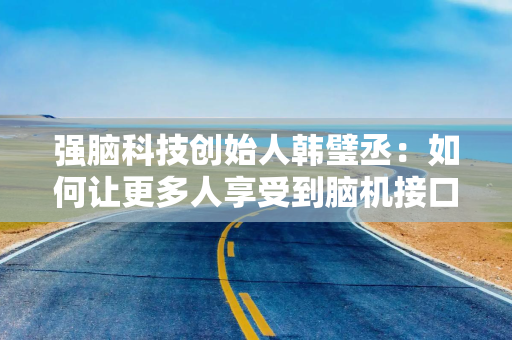 强脑科技创始人韩璧丞：如何让更多人享受到脑机接口的技术红利