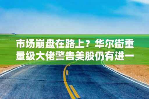 市场崩盘在路上？华尔街重量级大佬警告美股仍有进一步下行空间