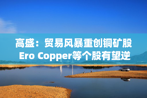高盛：贸易风暴重创铜矿股 Ero Copper等个股有望逆势翻盘