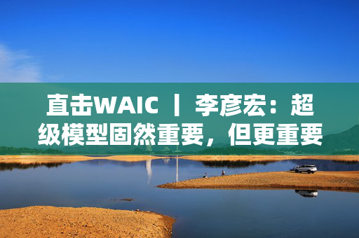直击WAIC 丨 李彦宏：超级模型固然重要，但更重要的是大模型在各个领域的应用