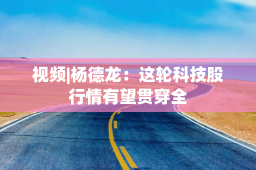 视频|杨德龙：这轮科技股行情有望贯穿全