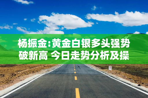 杨振金:黄金白银多头强势破新高 今日走势分析及操作布局