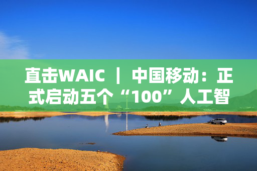 直击WAIC ｜ 中国移动：正式启动五个“100”人工智能生态计划
