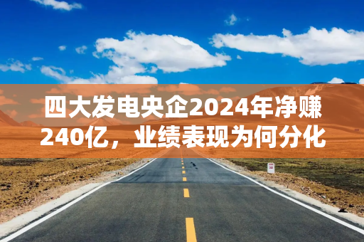 四大发电央企2024年净赚240亿，业绩表现为何分化