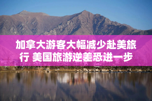 加拿大游客大幅减少赴美旅行 美国旅游逆差恐进一步恶化