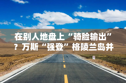 在别人地盘上“骑脸输出”？万斯“强登”格陵兰岛并痛批丹麦