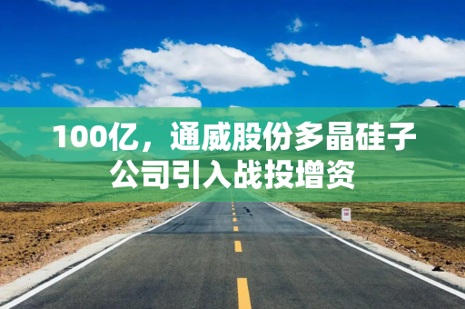 100亿，通威股份多晶硅子公司引入战投增资