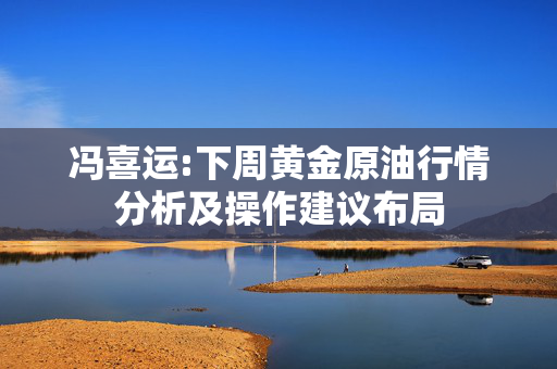 冯喜运:下周黄金原油行情分析及操作建议布局
