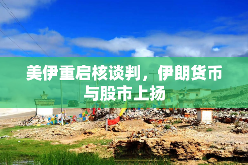 美伊重启核谈判，伊朗货币与股市上扬
