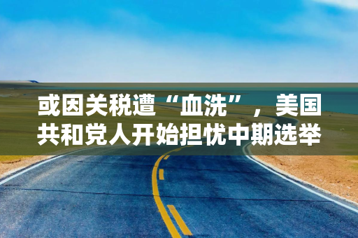 或因关税遭“血洗”，美国共和党人开始担忧中期选举