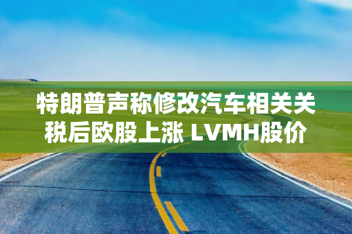 特朗普声称修改汽车相关关税后欧股上涨 LVMH股价暴跌