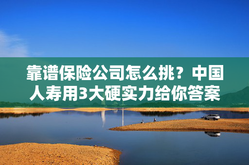 靠谱保险公司怎么挑？中国人寿用3大硬实力给你答案