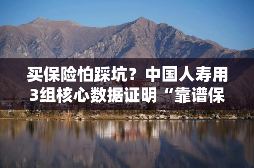 买保险怕踩坑？中国人寿用3组核心数据证明“靠谱保险公司”不是口号