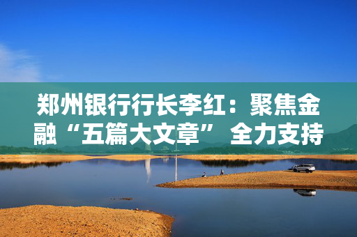 郑州银行行长李红：聚焦金融“五篇大文章” 全力支持地方经济发展