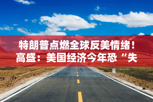 特朗普点燃全球反美情绪！高盛：美国经济今年恐“失血”900亿美元