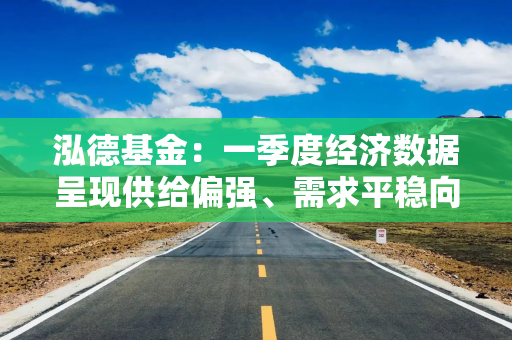泓德基金：一季度经济数据呈现供给偏强、需求平稳向好特点