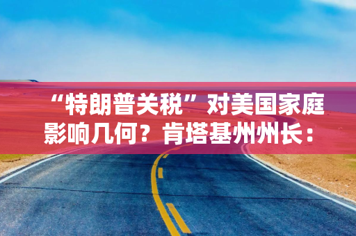 “特朗普关税”对美国家庭影响几何？肯塔基州州长：每年损失近5000美元