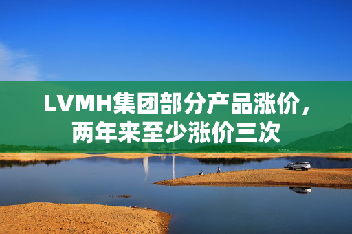 LVMH集团部分产品涨价，两年来至少涨价三次