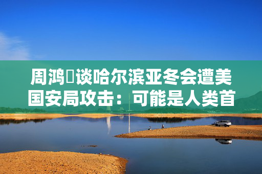 周鸿祎谈哈尔滨亚冬会遭美国安局攻击：可能是人类首次用AI智能体发起的网络攻击