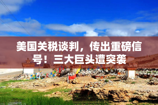 美国关税谈判，传出重磅信号！三大巨头遭突袭