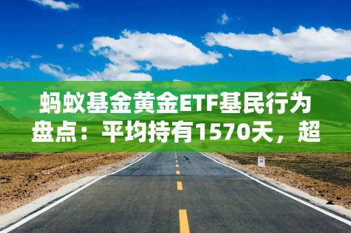 蚂蚁基金黄金ETF基民行为盘点：平均持有1570天，超760万用户开启定投