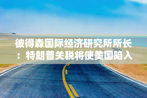 彼得森国际经济研究所所长：特朗普关税将使美国陷入滞胀，衰退概率达65%