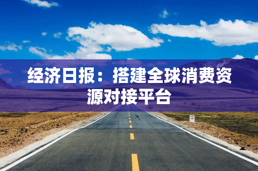 经济日报：搭建全球消费资源对接平台