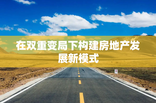 在双重变局下构建房地产发展新模式