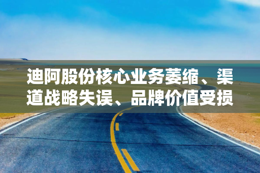 迪阿股份核心业务萎缩、渠道战略失误、品牌价值受损 从“爱情神话”到“市场失语”
