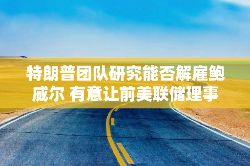 特朗普团队研究能否解雇鲍威尔 有意让前美联储理事凯文·沃什接任