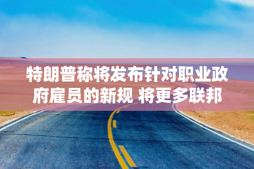 特朗普称将发布针对职业政府雇员的新规 将更多联邦公务员纳入总统管辖