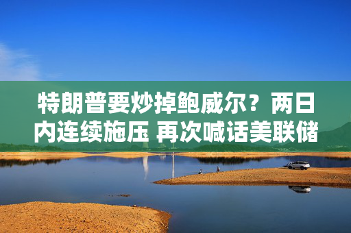 特朗普要炒掉鲍威尔？两日内连续施压 再次喊话美联储降息