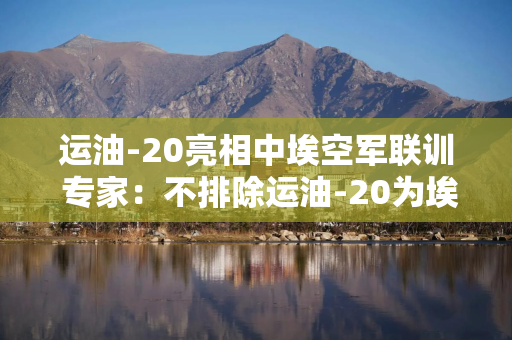 运油-20亮相中埃空军联训 专家：不排除运油-20为埃战机实施空中加油