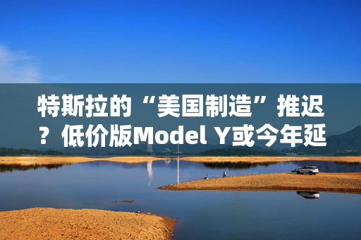 特斯拉的“美国制造”推迟？低价版Model Y或今年延至明年生产