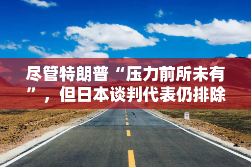 尽管特朗普“压力前所未有”，但日本谈判代表仍排除与美国迅速达成协议的可能性