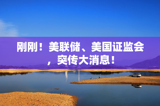 刚刚！美联储、美国证监会，突传大消息！